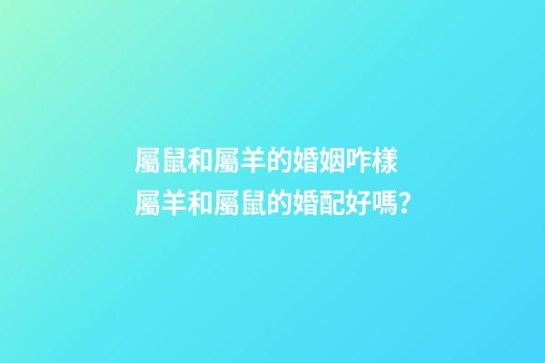 屬鼠和屬羊的婚姻咋樣 屬羊和屬鼠的婚配好嗎？
